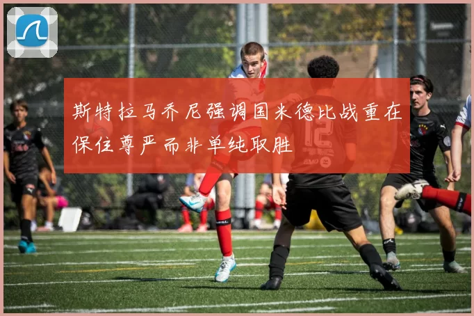 斯特拉马乔尼强调国米德比战重在保住尊严而非单纯取胜