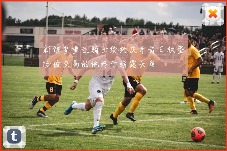 新饼皇重生骑士续约庆幸昔日软蛋险被交易的他终于崭露头角