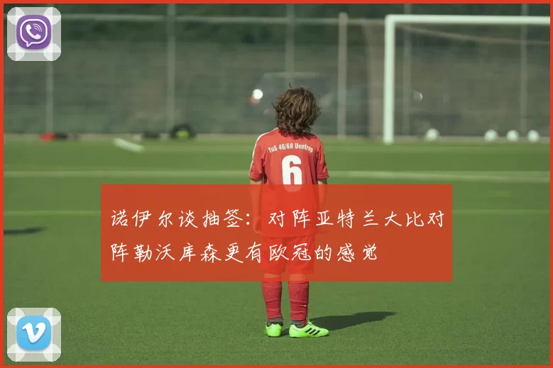 诺伊尔谈抽签：对阵亚特兰大比对阵勒沃库森更有欧冠的感觉