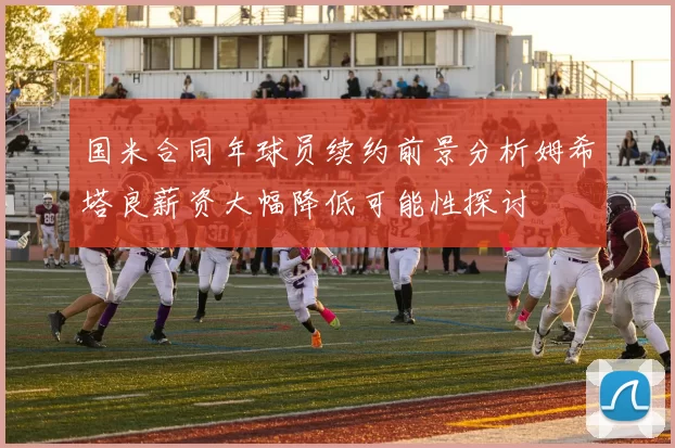 国米合同年球员续约前景分析姆希塔良薪资大幅降低可能性探讨