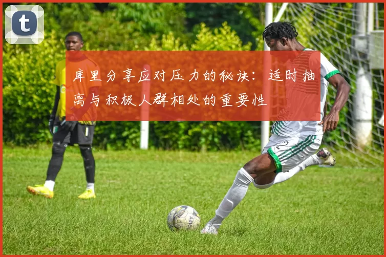 库里分享应对压力的秘诀：适时抽离与积极人群相处的重要性
