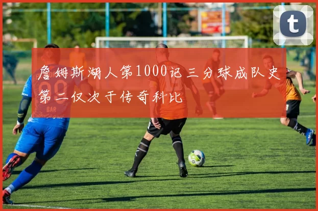 詹姆斯湖人第1000记三分球成队史第二仅次于传奇科比
