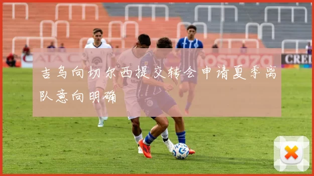 吉乌向切尔西提交转会申请夏季离队意向明确
