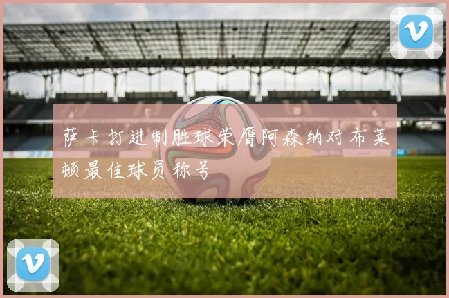 萨卡打进制胜球荣膺阿森纳对布莱顿最佳球员称号