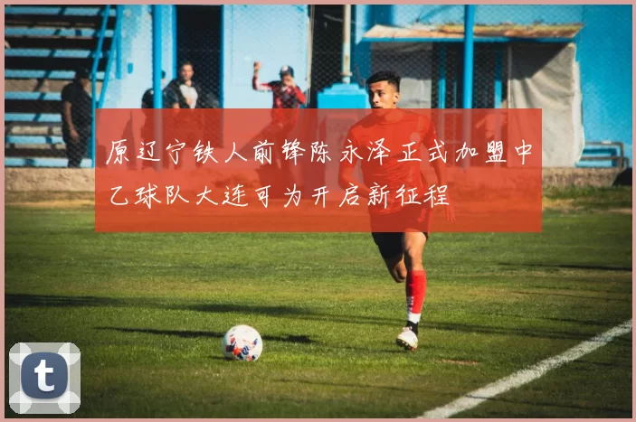 原辽宁铁人前锋陈永泽正式加盟中乙球队大连可为开启新征程