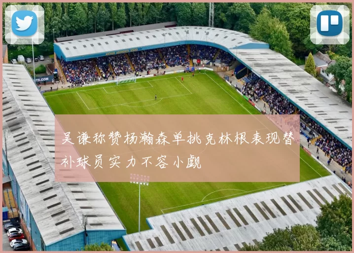 吴谦称赞杨瀚森单挑克林根表现替补球员实力不容小觑