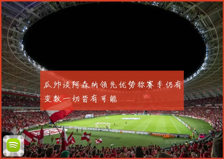 瓜帅谈阿森纳领先优势称赛季仍有变数一切皆有可能