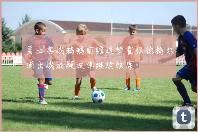 勇士客战鹈鹕前瞻追梦霍福德梅尔顿出战成疑波津继续缺席
