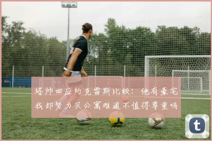 塔帅回应约克雷斯比较：他有豪宅我却努力买公寓难道不值得尊重吗