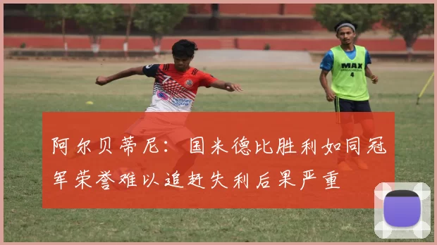 阿尔贝蒂尼：国米德比胜利如同冠军荣誉难以追赶失利后果严重
