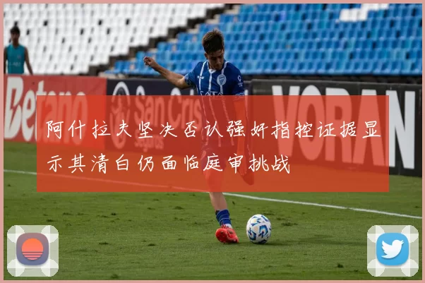 阿什拉夫坚决否认强奸指控证据显示其清白仍面临庭审挑战