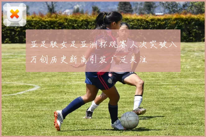 亚足联女足亚洲杯观赛人次突破八万创历史新高引发广泛关注