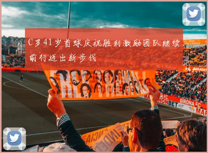 C罗41岁首球庆祝胜利激励团队继续前行迈出新步伐
