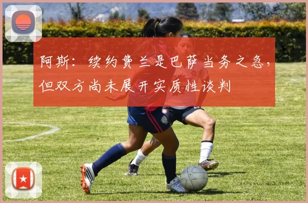 阿斯：续约费兰是巴萨当务之急，但双方尚未展开实质性谈判