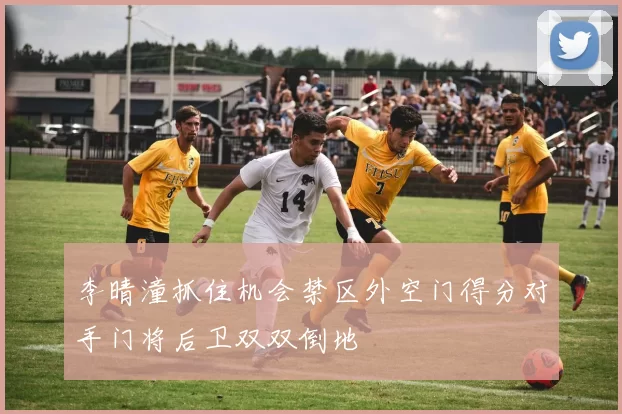李晴潼抓住机会禁区外空门得分对手门将后卫双双倒地