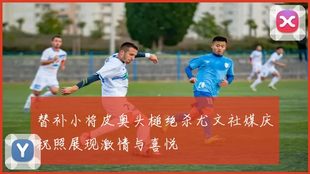 替补小将皮奥头槌绝杀尤文社媒庆祝照展现激情与喜悦