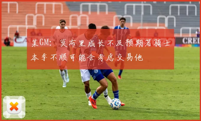 某GM：莫布里成长不及预期若骑士本季不顺可能会考虑交易他