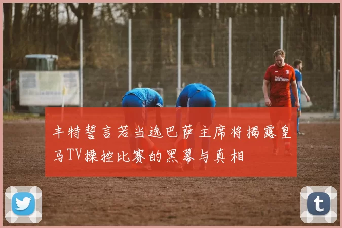 丰特誓言若当选巴萨主席将揭露皇马TV操控比赛的黑幕与真相
