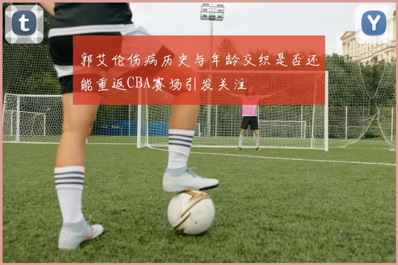 郭艾伦伤病历史与年龄交织是否还能重返CBA赛场引发关注