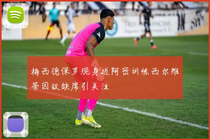 梅西德保罗现身迈阿密训练西尔维蒂因故缺席引关注