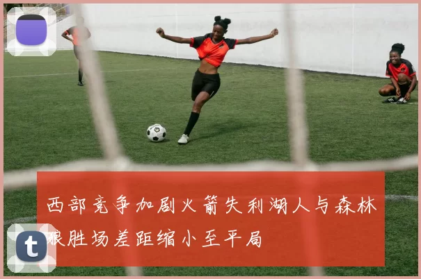 西部竞争加剧火箭失利湖人与森林狼胜场差距缩小至平局