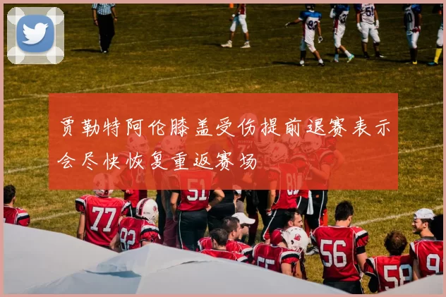贾勒特阿伦膝盖受伤提前退赛表示会尽快恢复重返赛场